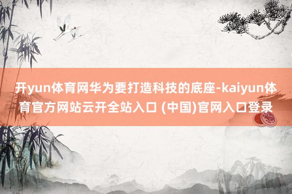 开yun体育网华为要打造科技的底座-kaiyun体育官方网站云开全站入口 (中国)官网入口登录