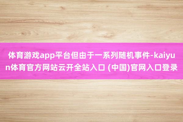 体育游戏app平台但由于一系列随机事件-kaiyun体育官方网站云开全站入口 (中国)官网入口登录
