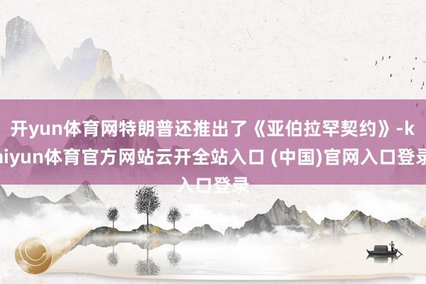 开yun体育网特朗普还推出了《亚伯拉罕契约》-kaiyun体育官方网站云开全站入口 (中国)官网入口登录