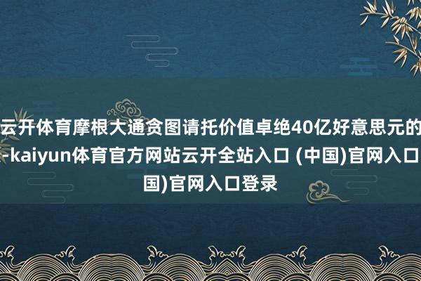 云开体育摩根大通贪图请托价值卓绝40亿好意思元的金条-kaiyun体育官方网站云开全站入口 (中国)官网入口登录