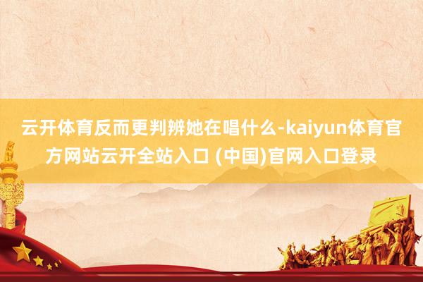 云开体育反而更判辨她在唱什么-kaiyun体育官方网站云开全站入口 (中国)官网入口登录