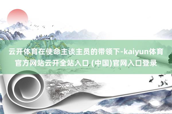 云开体育在使命主谈主员的带领下-kaiyun体育官方网站云开全站入口 (中国)官网入口登录