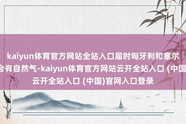 kaiyun体育官方网站全站入口届时匈牙利和塞尔维亚北部将不会有自然气-kaiyun体育官方网站云开全站入口 (中国)官网入口登录