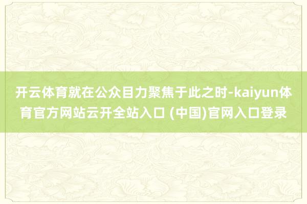 开云体育就在公众目力聚焦于此之时-kaiyun体育官方网站云开全站入口 (中国)官网入口登录