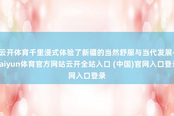 云开体育千里浸式体验了新疆的当然舒服与当代发展-kaiyun体育官方网站云开全站入口 (中国)官网入口登录