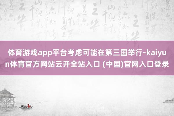 体育游戏app平台考虑可能在第三国举行-kaiyun体育官方网站云开全站入口 (中国)官网入口登录
