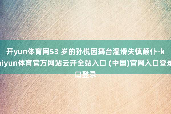 开yun体育网53 岁的孙悦因舞台湿滑失慎颠仆-kaiyun体育官方网站云开全站入口 (中国)官网入口登录