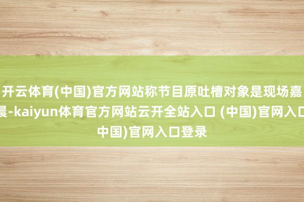 开云体育(中国)官方网站称节目原吐槽对象是现场嘉宾李晨-kaiyun体育官方网站云开全站入口 (中国)官网入口登录