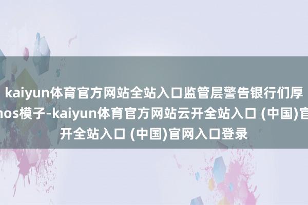 kaiyun体育官方网站全站入口监管层警告银行们厚爱对待Mythos模子-kaiyun体育官方网站云开全站入口 (中国)官网入口登录