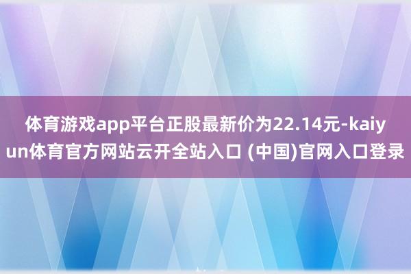 体育游戏app平台正股最新价为22.14元-kaiyun体育官方网站云开全站入口 (中国)官网入口登录