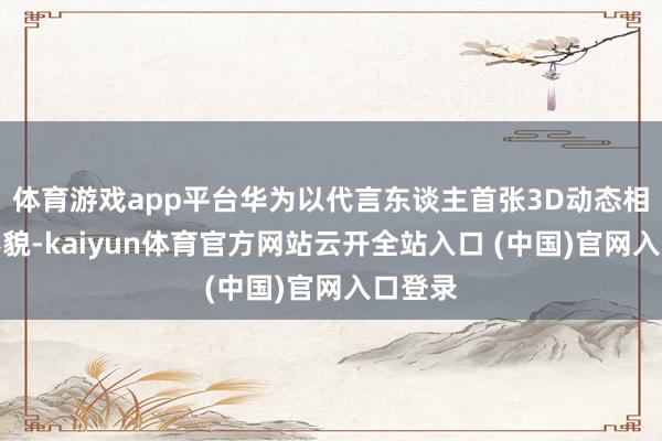 体育游戏app平台华为以代言东谈主首张3D动态相片的形貌-kaiyun体育官方网站云开全站入口 (中国)官网入口登录
