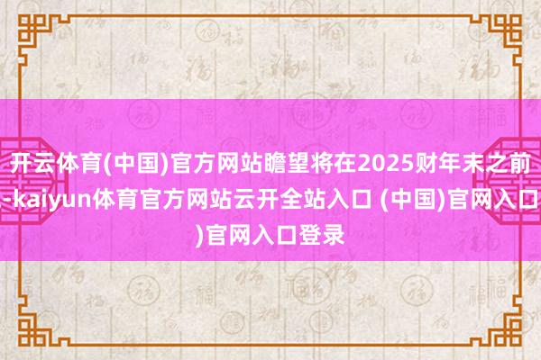开云体育(中国)官方网站瞻望将在2025财年末之前实施-kaiyun体育官方网站云开全站入口 (中国)官网入口登录