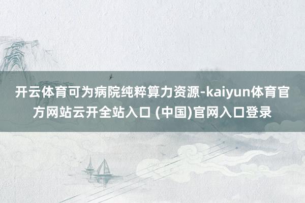 开云体育可为病院纯粹算力资源-kaiyun体育官方网站云开全站入口 (中国)官网入口登录