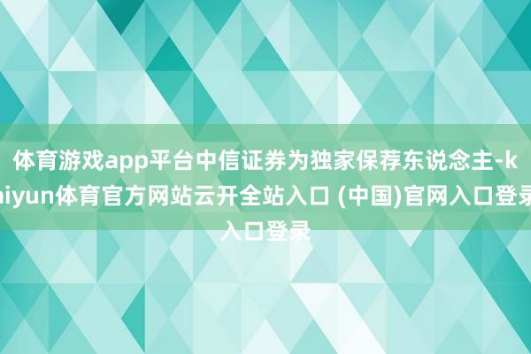 体育游戏app平台中信证券为独家保荐东说念主-kaiyun体育官方网站云开全站入口 (中国)官网入口登录